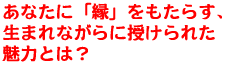 あなたに「縁」をもたらす、生まれながらに授けられた魅力とは?
