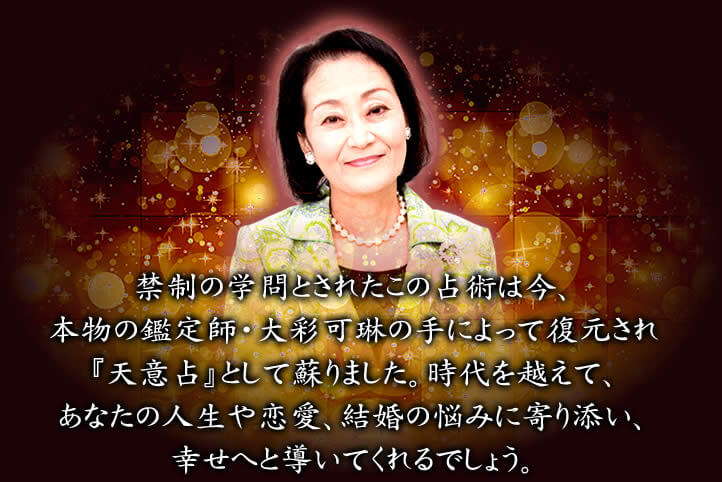 禁制の学問とされたこの占術は今、本物の鑑定師・大彩可琳の手によって復元され『天意占』として蘇りました。時代を超えて、あなたの人生や恋愛、結婚の悩みに寄り添い、幸せへと導いてくれるでしょう。