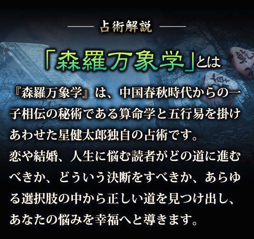 占術解説『森羅万象学』は、中国春秋時代からの一子相伝の秘術である算命学と五行易を掛けあわせた星健太郎独自の占術です。恋や結婚、人生に悩む読者がどの道に進むべきか、どういう決断をすべきか、あらゆる選択肢の中から正しい道を見つけ出し、あなたの悩みを幸福へと導きます。